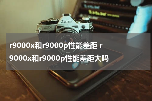r9000x和r9000p性能差距 r9000x和r9000p性能差距大吗