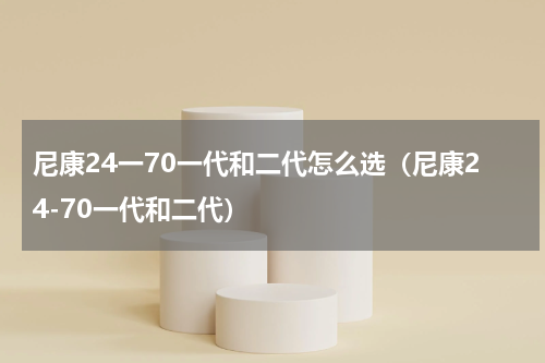 尼康24一70一代和二代怎么选（尼康24-70一代和二代）