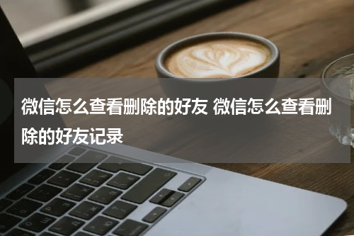微信怎么查看删除的好友 微信怎么查看删除的好友记录
