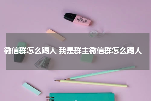 微信群怎么踢人 我是群主微信群怎么踢人