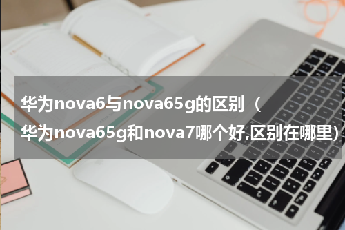 华为nova6与nova65g的区别（华为nova65g和nova7哪个好,区别在哪里）