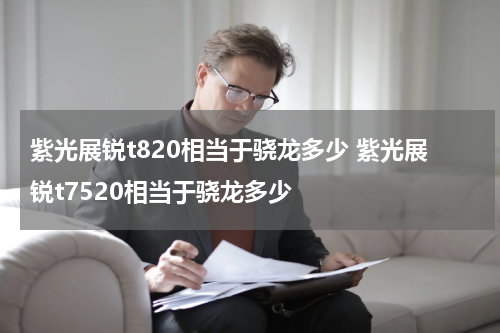 紫光展锐t820相当于骁龙多少 紫光展锐t7520相当于骁龙多少