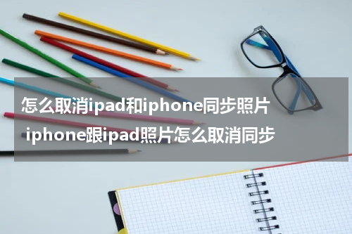 怎么取消ipad和iphone同步照片 iphone跟ipad照片怎么取消同步