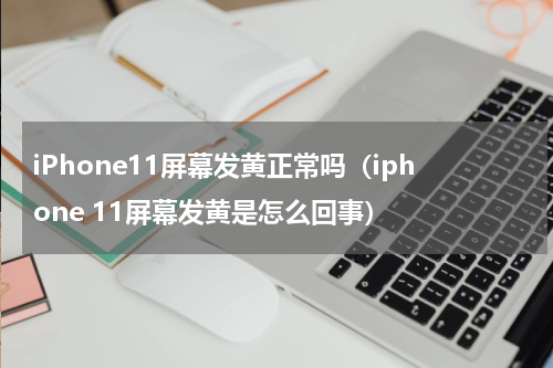 iPhone11屏幕发黄正常吗（iphone 11屏幕发黄是怎么回事）