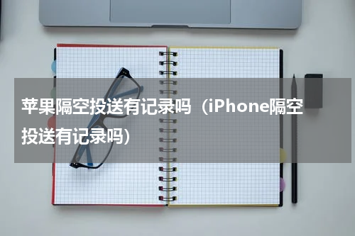 苹果隔空投送有记录吗（iPhone隔空投送有记录吗）
