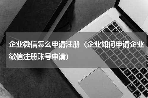 企业微信怎么申请注册（企业如何申请企业微信注册账号申请）