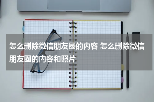 怎么删除微信朋友圈的内容 怎么删除微信朋友圈的内容和照片