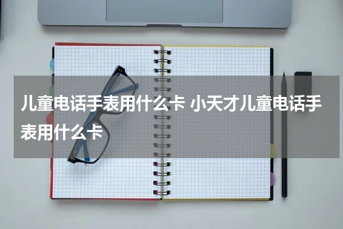 儿童电话手表用什么卡 小天才儿童电话手表用什么卡