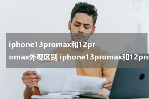 iphone13promax和12promax外观区别 iphone13promax和12promax外观对比