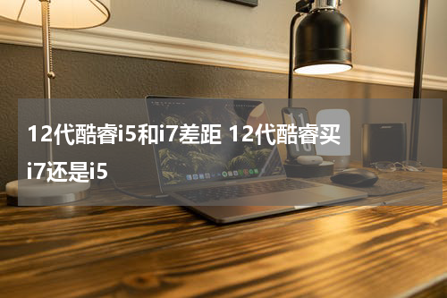 12代酷睿i5和i7差距 12代酷睿买i7还是i5