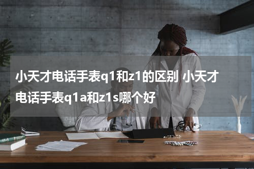 小天才电话手表q1和z1的区别 小天才电话手表q1a和z1s哪个好