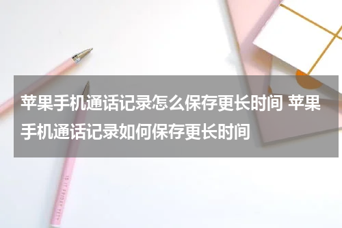 苹果手机通话记录怎么保存更长时间 苹果手机通话记录如何保存更长时间