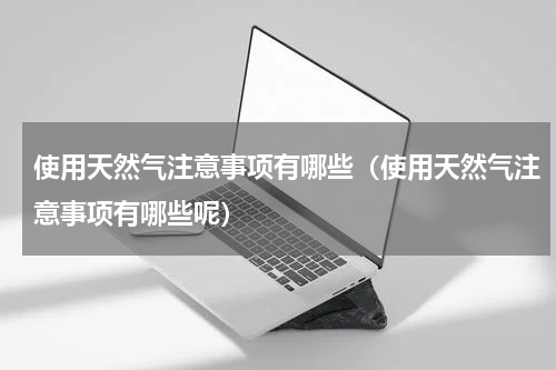使用天然气注意事项有哪些（使用天然气注意事项有哪些呢）