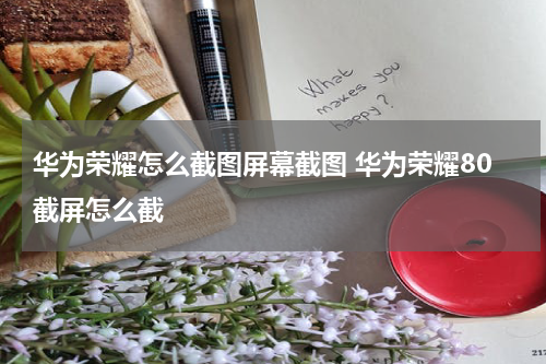 华为荣耀怎么截图屏幕截图 华为荣耀80截屏怎么截