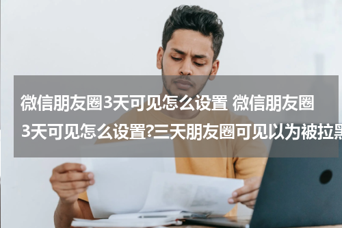 微信朋友圈3天可见怎么设置 微信朋友圈3天可见怎么设置?三天朋友圈可见以为被拉黑