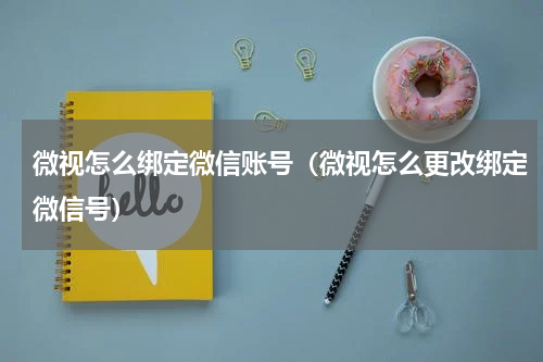 微视怎么绑定微信账号（微视怎么更改绑定微信号）