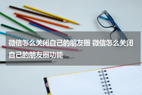 微信怎么关闭自己的朋友圈 微信怎么关闭自己的朋友圈功能