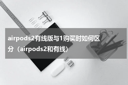 airpods2有线版与1购买时如何区分（airpods2和有线）