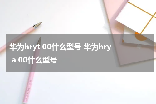 华为hrytl00什么型号 华为hry al00什么型号