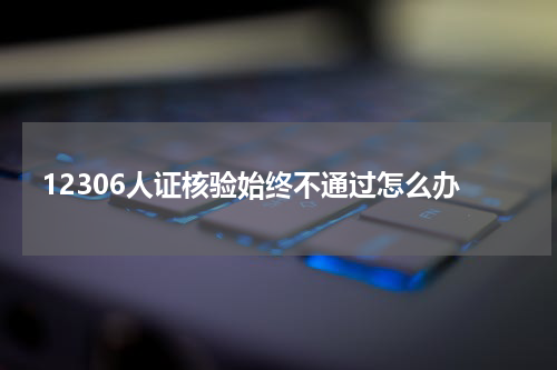 12306人证核验始终不通过怎么办