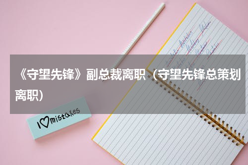 《守望先锋》副总裁离职（守望先锋总策划离职）