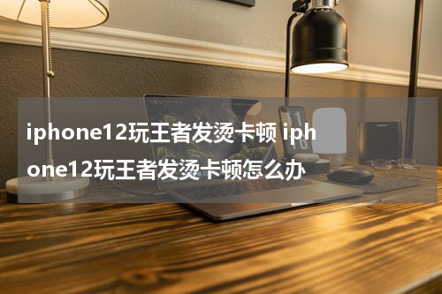 iphone12玩王者发烫卡顿 iphone12玩王者发烫卡顿怎么办