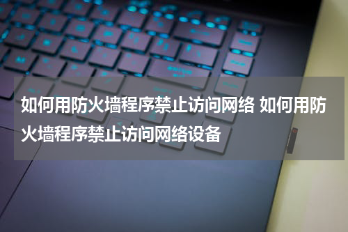 如何用防火墙程序禁止访问网络 如何用防火墙程序禁止访问网络设备