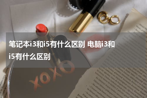 笔记本i3和i5有什么区别 电脑i3和i5有什么区别