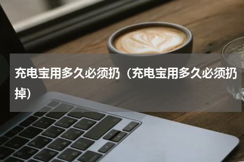 充电宝用多久必须扔（充电宝用多久必须扔掉）