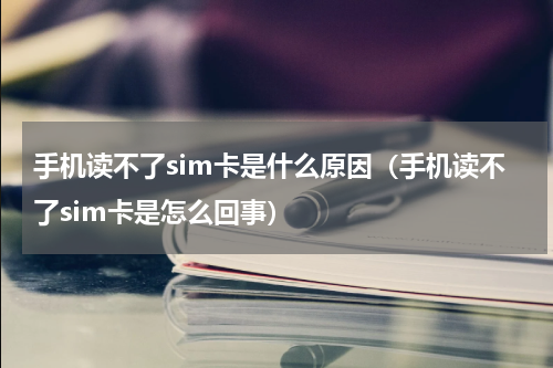 手机读不了sim卡是什么原因（手机读不了sim卡是怎么回事）