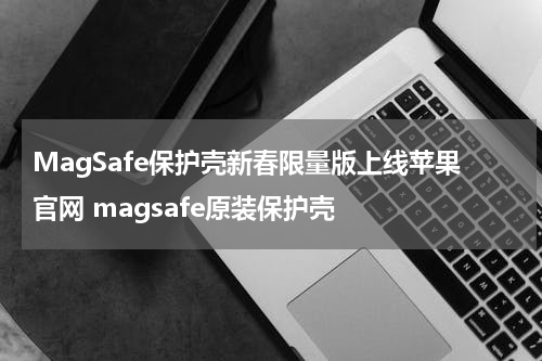 MagSafe保护壳新春限量版上线苹果官网 magsafe原装保护壳