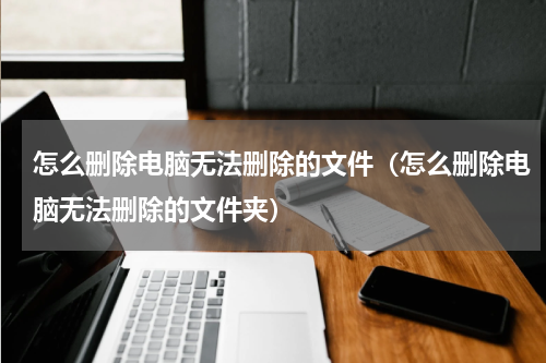 怎么删除电脑无法删除的文件（怎么删除电脑无法删除的文件夹）