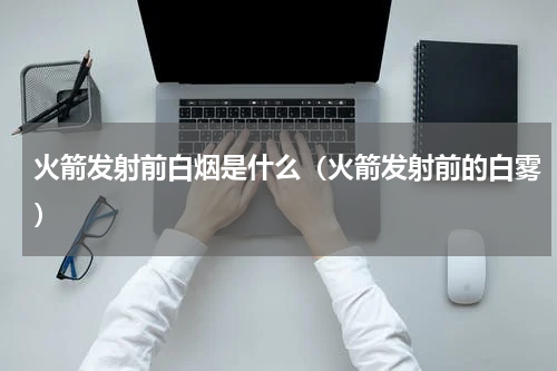 火箭发射前白烟是什么（火箭发射前的白雾）