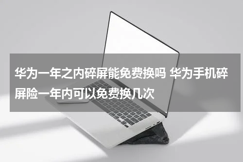 华为一年之内碎屏能免费换吗 华为手机碎屏险一年内可以免费换几次