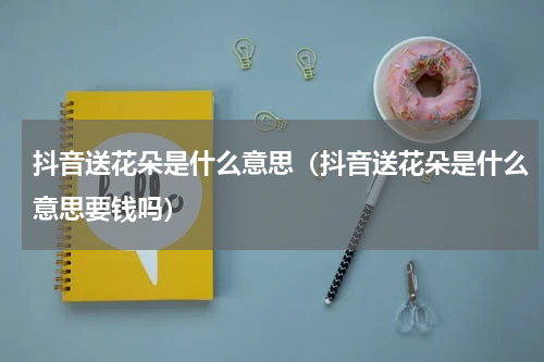 抖音送花朵是什么意思（抖音送花朵是什么意思要钱吗）