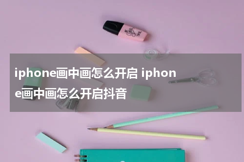 iphone画中画怎么开启 iphone画中画怎么开启抖音