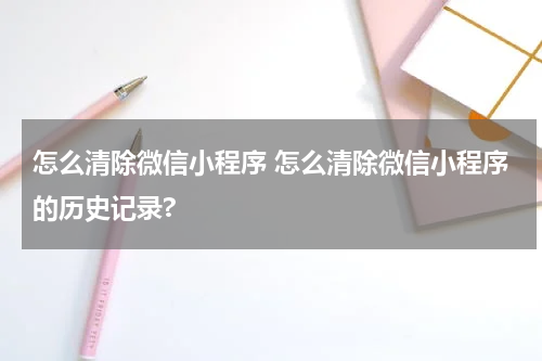 怎么清除微信小程序 怎么清除微信小程序的历史记录?