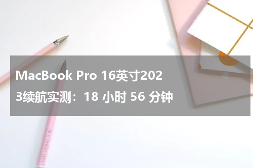 MacBook Pro 16英寸2023续航实测：18 小时 56 分钟