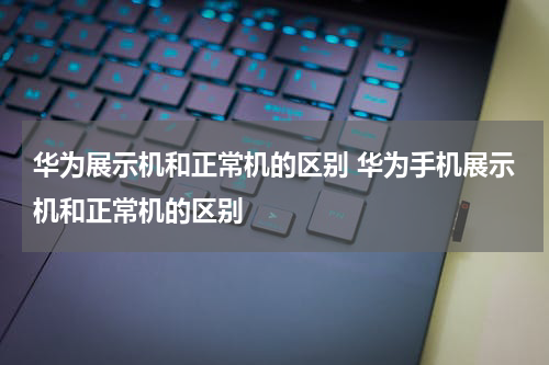 华为展示机和正常机的区别 华为手机展示机和正常机的区别