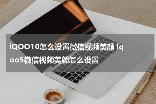 iQOO10怎么设置微信视频美颜 iqoo5微信视频美颜怎么设置