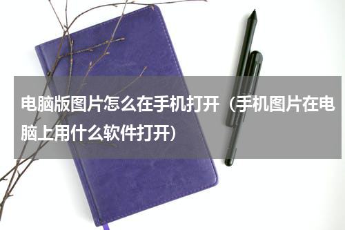 电脑版图片怎么在手机打开（手机图片在电脑上用什么软件打开）