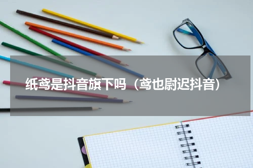 纸鸢是抖音旗下吗（鸢也尉迟抖音）