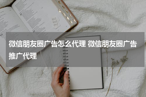 微信朋友圈广告怎么代理 微信朋友圈广告推广代理