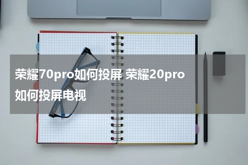 荣耀70pro如何投屏 荣耀20pro如何投屏电视