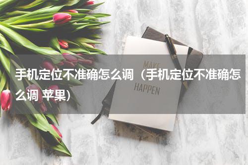 手机定位不准确怎么调（手机定位不准确怎么调 苹果）