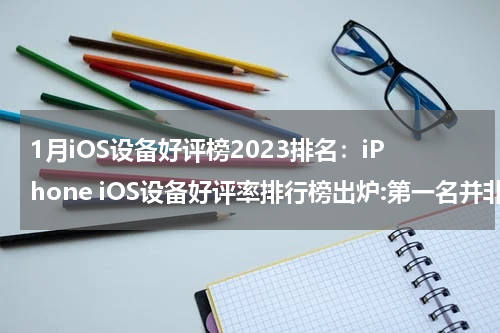 1月iOS设备好评榜2023排名：iPhone iOS设备好评率排行榜出炉:第一名并非iPhone,连续霸榜