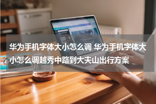 华为手机字体大小怎么调 华为手机字体大小怎么调越秀中路到大夫山出行方案