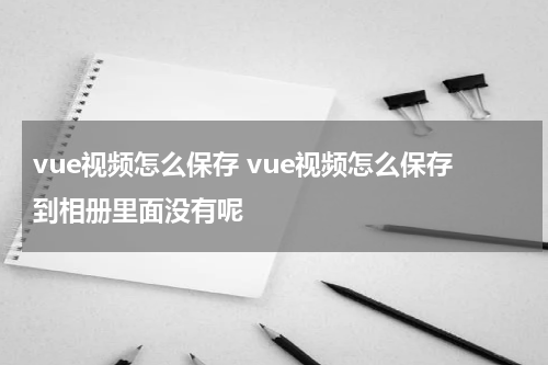 vue视频怎么保存 vue视频怎么保存到相册里面没有呢