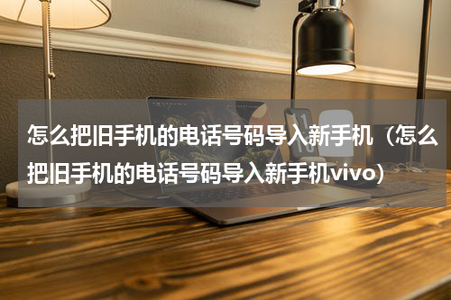 怎么把旧手机的电话号码导入新手机（怎么把旧手机的电话号码导入新手机vivo）