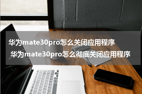 华为mate30pro怎么关闭应用程序 华为mate30pro怎么彻底关闭应用程序